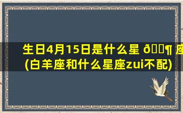生日4月15日是什么星 🐶 座(白羊座和什么星座zui
不配)